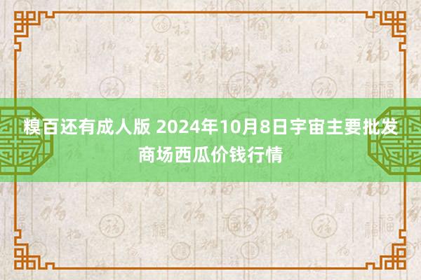 糗百还有成人版 2024年10月8日宇宙主要批发商场西瓜价钱行情