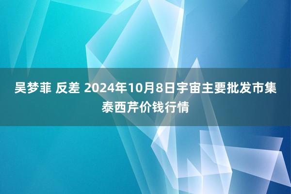 吴梦菲 反差 2024年10月8日宇宙主要批发市集泰西芹价钱行情