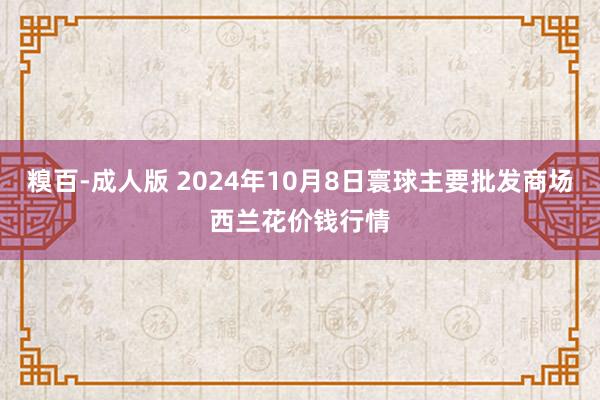 糗百-成人版 2024年10月8日寰球主要批发商场西兰花价钱行情