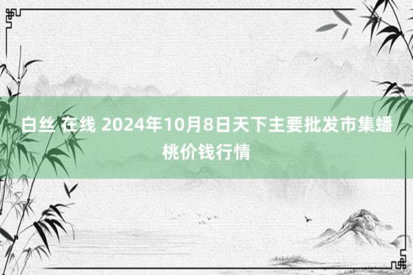 白丝 在线 2024年10月8日天下主要批发市集蟠桃价钱行情