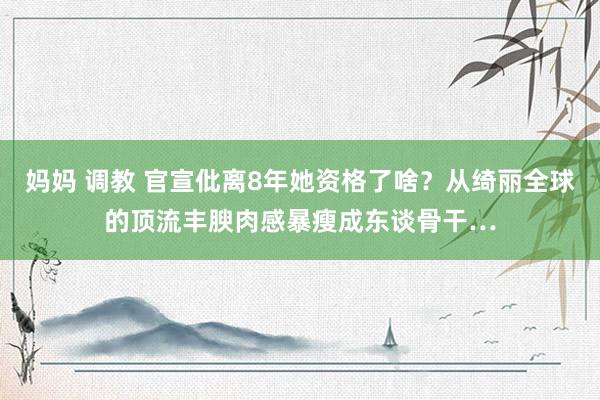 妈妈 调教 官宣仳离8年她资格了啥？从绮丽全球的顶流丰腴肉感暴瘦成东谈骨干…