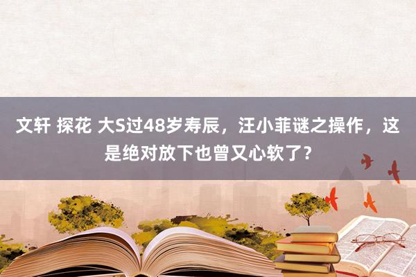 文轩 探花 大S过48岁寿辰，汪小菲谜之操作，这是绝对放下也曾又心软了？