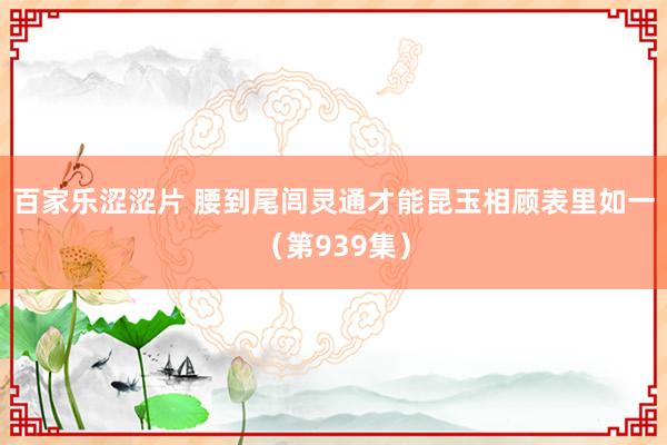 百家乐涩涩片 腰到尾闾灵通才能昆玉相顾表里如一（第939集）