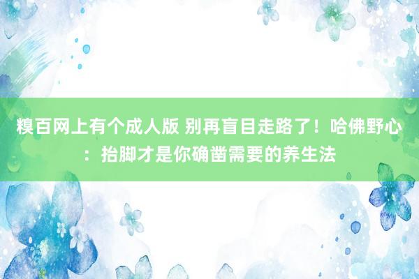 糗百网上有个成人版 别再盲目走路了！哈佛野心：抬脚才是你确凿需要的养生法