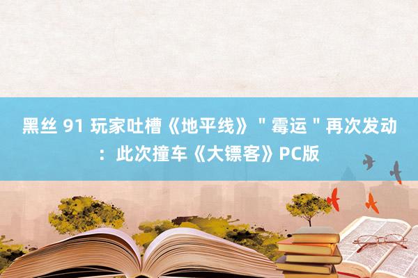 黑丝 91 玩家吐槽《地平线》＂霉运＂再次发动：此次撞车《大镖客》PC版