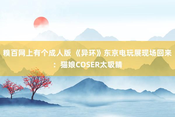 糗百网上有个成人版 《异环》东京电玩展现场回来：猫娘COSER太吸睛