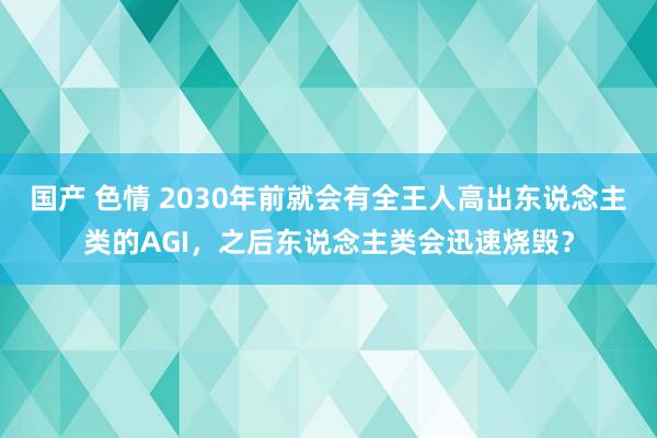 国产 色情 2030年前就会有全王人高出东说念主类的AGI，之后东说念主类会迅速烧毁？