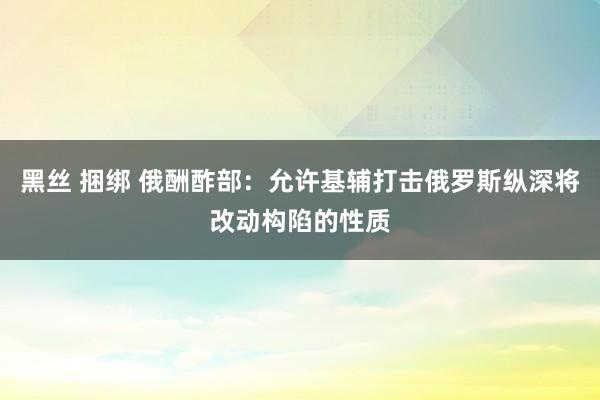 黑丝 捆绑 俄酬酢部：允许基辅打击俄罗斯纵深将改动构陷的性质