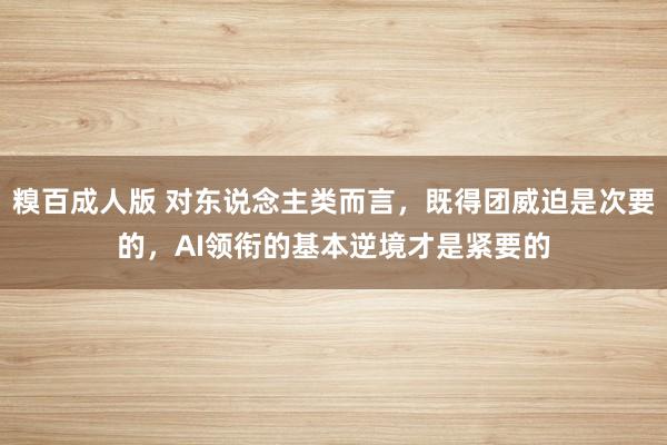 糗百成人版 对东说念主类而言，既得团威迫是次要的，AI领衔的基本逆境才是紧要的