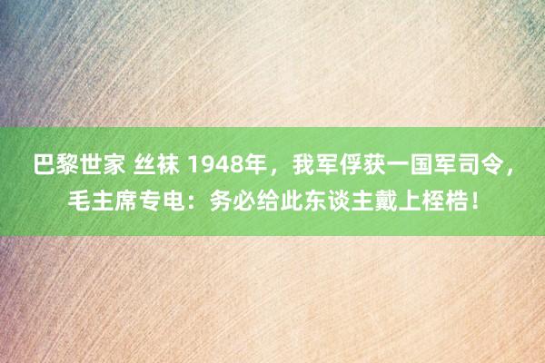 巴黎世家 丝袜 1948年，我军俘获一国军司令，毛主席专电：务必给此东谈主戴上桎梏！