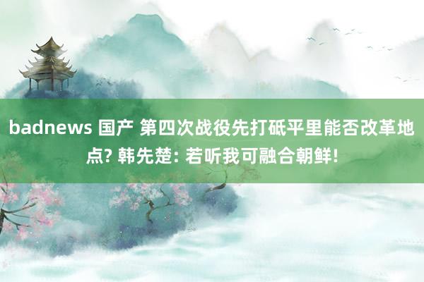 badnews 国产 第四次战役先打砥平里能否改革地点? 韩先楚: 若听我可融合朝鲜!