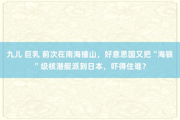 九儿 巨乳 前次在南海撞山，好意思国又把“海狼”级核潜艇派到日本，吓得住谁？