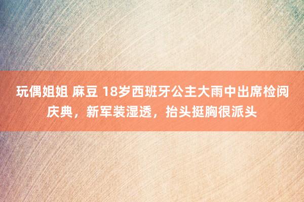 玩偶姐姐 麻豆 18岁西班牙公主大雨中出席检阅庆典，新军装湿透，抬头挺胸很派头