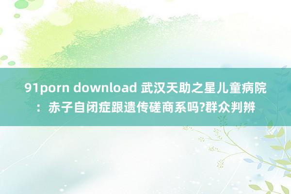 91porn download 武汉天助之星儿童病院：赤子自闭症跟遗传磋商系吗?群众判辨