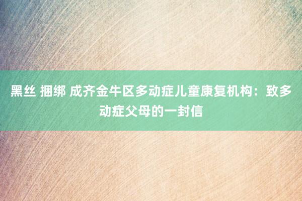 黑丝 捆绑 成齐金牛区多动症儿童康复机构：致多动症父母的一封信