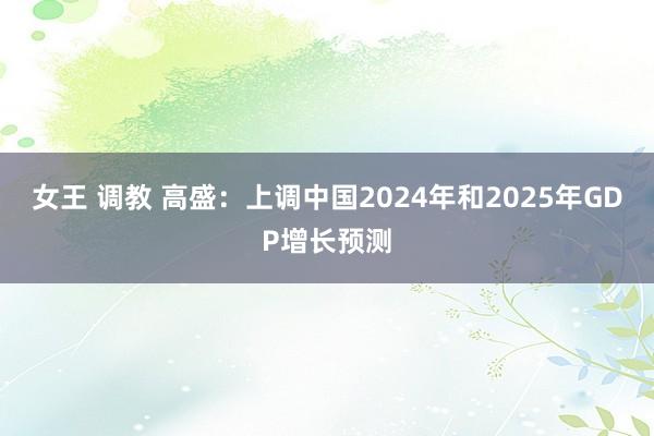 女王 调教 高盛：上调中国2024年和2025年GDP增长预测