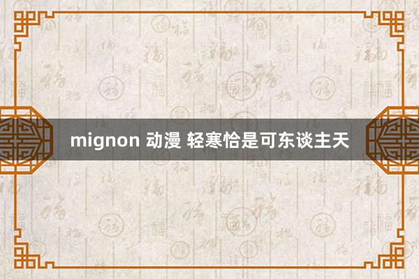 mignon 动漫 轻寒恰是可东谈主天