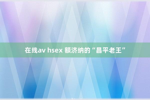 在线av hsex 额济纳的“昌平老王”