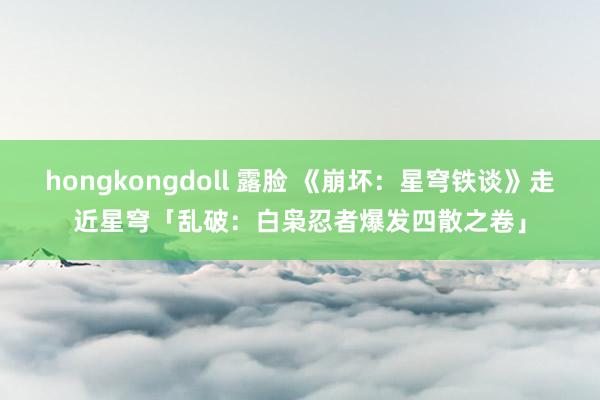 hongkongdoll 露脸 《崩坏：星穹铁谈》走近星穹「乱破：白枭忍者爆发四散之卷」