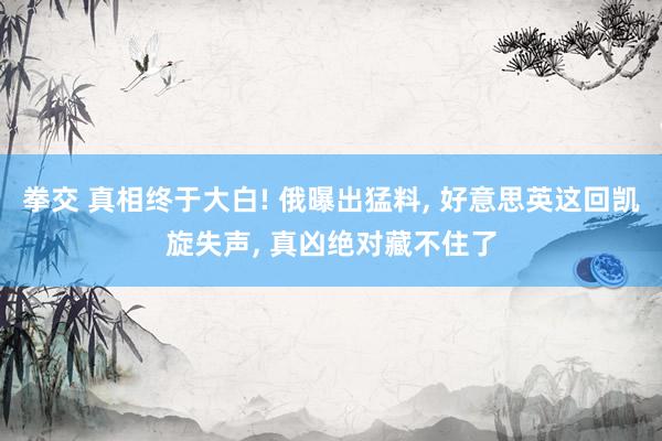 拳交 真相终于大白! 俄曝出猛料， 好意思英这回凯旋失声， 真凶绝对藏不住了