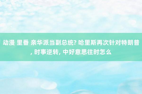 动漫 里番 亲华派当副总统? 哈里斯再次针对特朗普， 时事逆转， 中好意思往时怎么