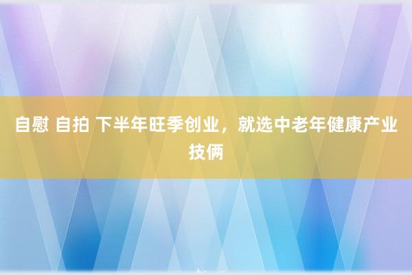 自慰 自拍 下半年旺季创业，就选中老年健康产业技俩