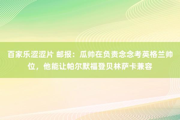 百家乐涩涩片 邮报：瓜帅在负责念念考英格兰帅位，他能让帕尔默福登贝林萨卡兼容