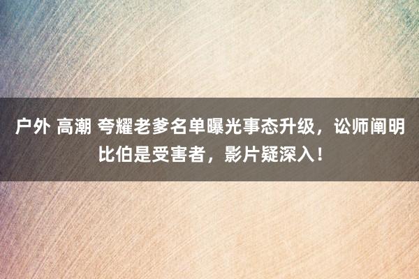 户外 高潮 夸耀老爹名单曝光事态升级，讼师阐明比伯是受害者，影片疑深入！