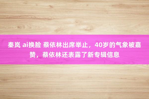 秦岚 ai换脸 蔡依林出席举止，40岁的气象被嘉赞，蔡依林还表露了新专辑信息