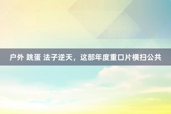 户外 跳蛋 法子逆天，这部年度重口片横扫公共