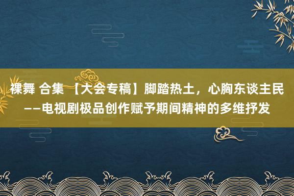 裸舞 合集 【大会专稿】脚踏热土，心胸东谈主民——电视剧极品创作赋予期间精神的多维抒发