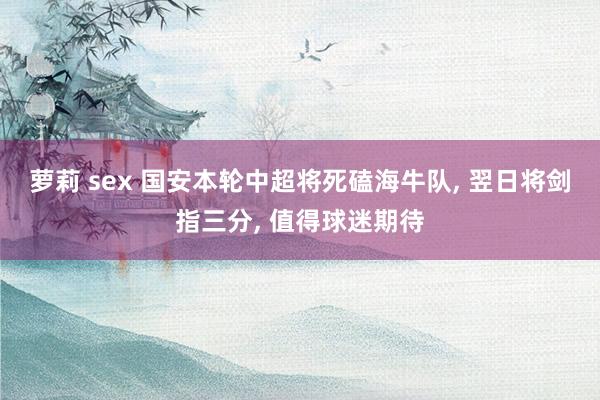 萝莉 sex 国安本轮中超将死磕海牛队， 翌日将剑指三分， 值得球迷期待