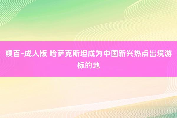 糗百-成人版 哈萨克斯坦成为中国新兴热点出境游标的地