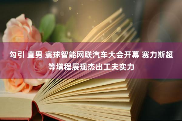 勾引 直男 寰球智能网联汽车大会开幕 赛力斯超等增程展现杰出工夫实力