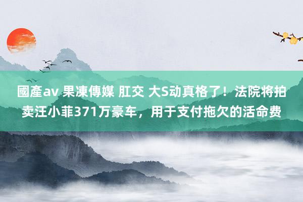 國產av 果凍傳媒 肛交 大S动真格了！法院将拍卖汪小菲371万豪车，用于支付拖欠的活命费