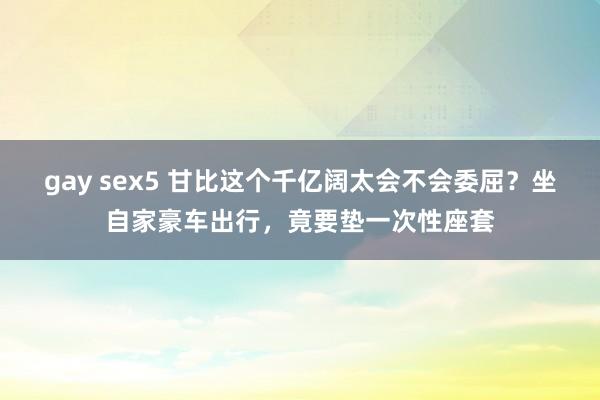 gay sex5 甘比这个千亿阔太会不会委屈？坐自家豪车出行，竟要垫一次性座套