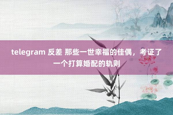 telegram 反差 那些一世幸福的佳偶，考证了一个打算婚配的轨则