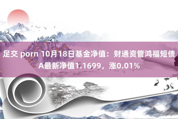 足交 porn 10月18日基金净值：财通资管鸿福短债A最新净值1.1699，涨0.01%