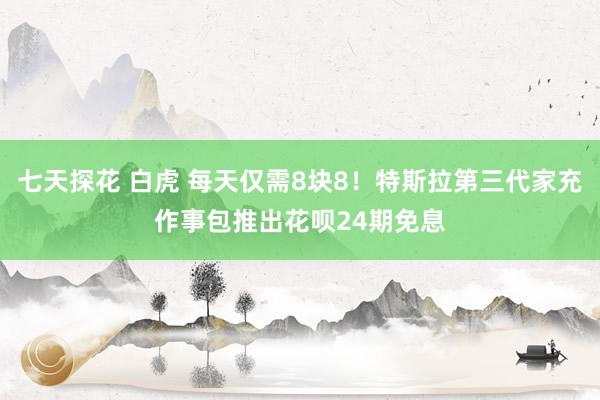 七天探花 白虎 每天仅需8块8！特斯拉第三代家充作事包推出花呗24期免息