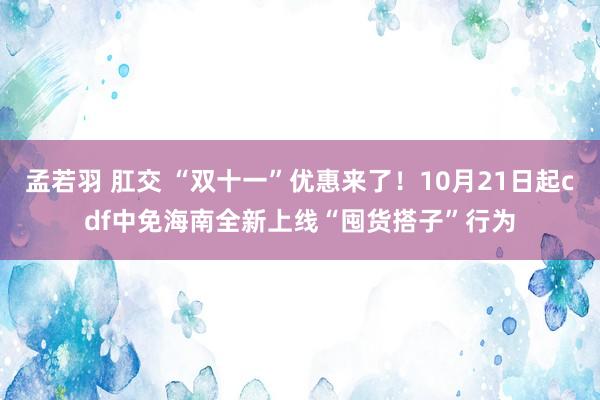 孟若羽 肛交 “双十一”优惠来了！10月21日起cdf中免海南全新上线“囤货搭子”行为