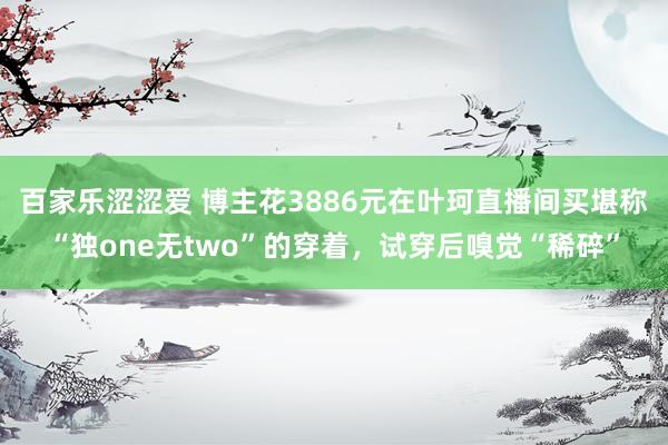 百家乐涩涩爱 博主花3886元在叶珂直播间买堪称“独one无two”的穿着，试穿后嗅觉“稀碎”