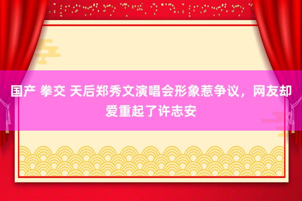 国产 拳交 天后郑秀文演唱会形象惹争议，网友却爱重起了许志安