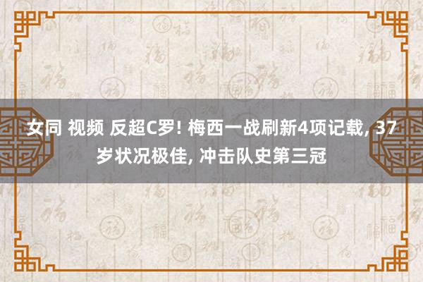 女同 视频 反超C罗! 梅西一战刷新4项记载， 37岁状况极佳， 冲击队史第三冠