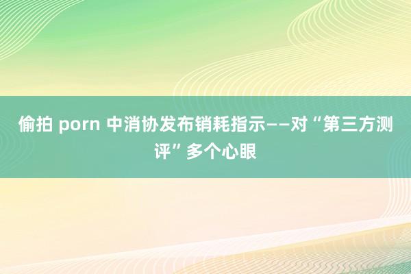 偷拍 porn 中消协发布销耗指示——对“第三方测评”多个心眼