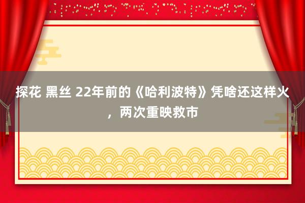 探花 黑丝 22年前的《哈利波特》凭啥还这样火，两次重映救市