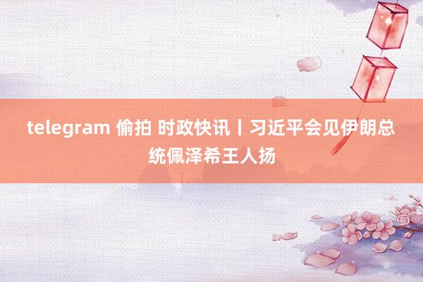 telegram 偷拍 时政快讯丨习近平会见伊朗总统佩泽希王人扬