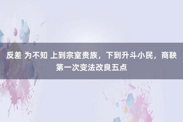 反差 为不知 上到宗室贵族，下到升斗小民，商鞅第一次变法改良五点