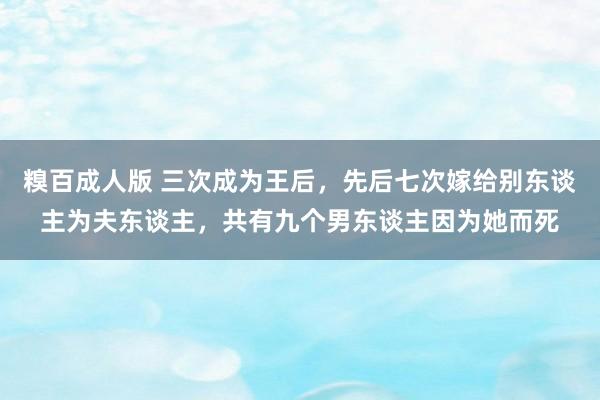 糗百成人版 三次成为王后，先后七次嫁给别东谈主为夫东谈主，共有九个男东谈主因为她而死