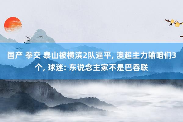 国产 拳交 泰山被横滨2队逼平， 澳超主力输咱们3个， 球迷: 东说念主家不是巴吞联