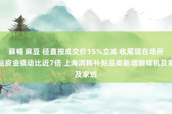 蘇暢 麻豆 径直按成交价15%立减 收尾现在场所补贴资金撬动比近7倍 上海消耗补贴品类新增咖啡机及家纺